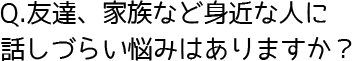 Q. 友達、家族など身近に人に話しづらい悩みがありますか？